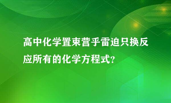 高中化学置束营乎雷迫只换反应所有的化学方程式？