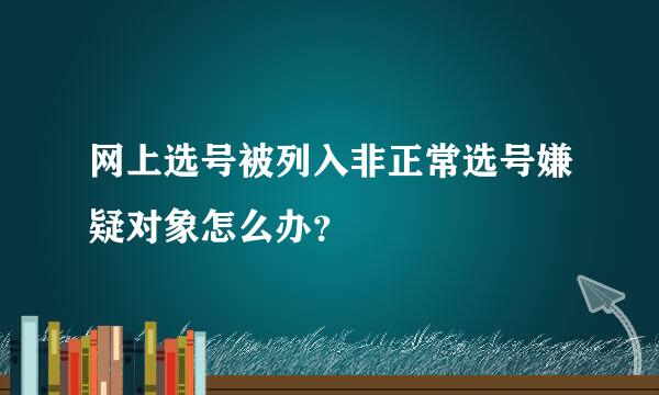 网上选号被列入非正常选号嫌疑对象怎么办？