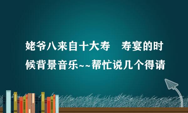 姥爷八来自十大寿 寿宴的时候背景音乐~~帮忙说几个得请