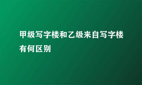 甲级写字楼和乙级来自写字楼有何区别