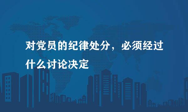 对党员的纪律处分，必须经过什么讨论决定