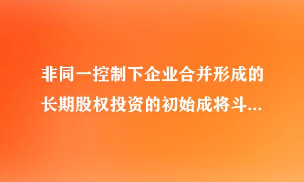 非同一控制下企业合并形成的长期股权投资的初始成将斗试息握还海收呀故本是什么？是不是账面价值？