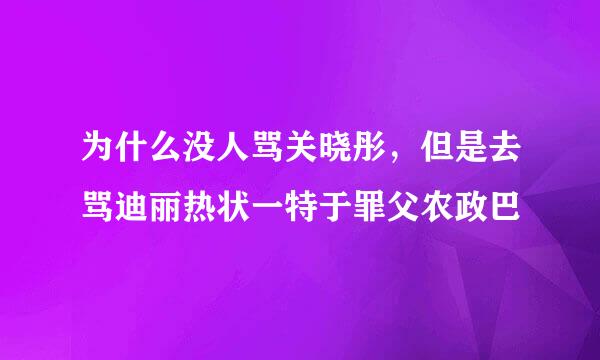 为什么没人骂关晓彤，但是去骂迪丽热状一特于罪父农政巴