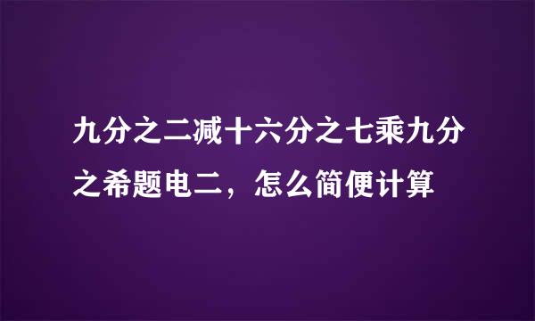 九分之二减十六分之七乘九分之希题电二，怎么简便计算