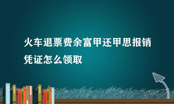 火车退票费余富甲还甲思报销凭证怎么领取