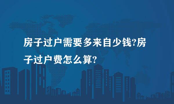 房子过户需要多来自少钱?房子过户费怎么算?