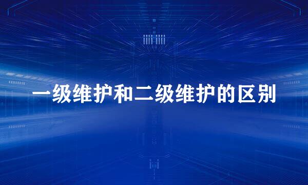 一级维护和二级维护的区别