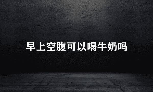 早上空腹可以喝牛奶吗