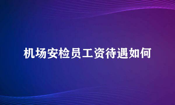 机场安检员工资待遇如何