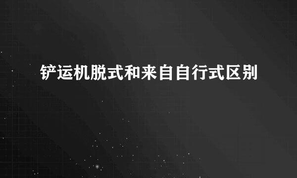 铲运机脱式和来自自行式区别
