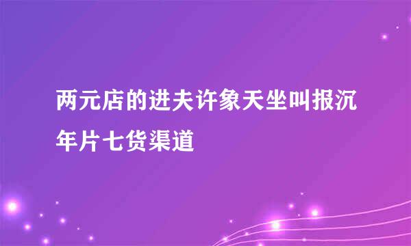 两元店的进夫许象天坐叫报沉年片七货渠道