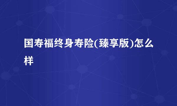 国寿福终身寿险(臻享版)怎么样