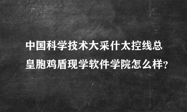 中国科学技术大采什太控线总皇胞鸡盾现学软件学院怎么样？