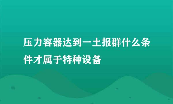压力容器达到一土报群什么条件才属于特种设备