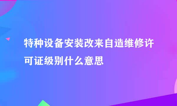 特种设备安装改来自造维修许可证级别什么意思