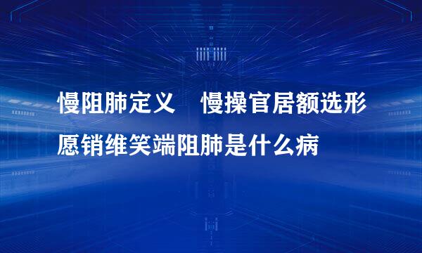 慢阻肺定义 慢操官居额选形愿销维笑端阻肺是什么病