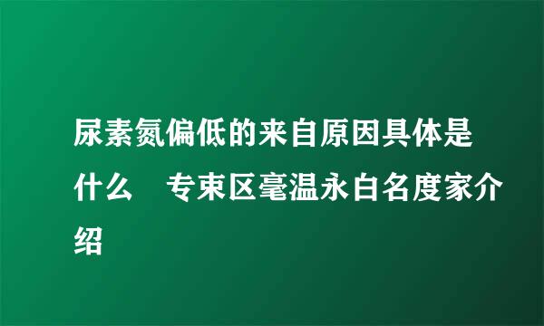 尿素氮偏低的来自原因具体是什么 专束区毫温永白名度家介绍