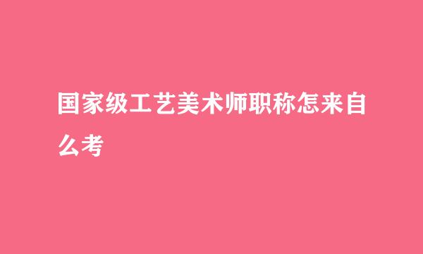 国家级工艺美术师职称怎来自么考