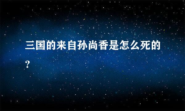 三国的来自孙尚香是怎么死的？