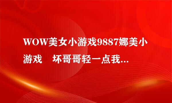 WOW美女小游戏9887娜美小游戏 坏哥哥轻一点我被男同桌吸了地来自图共享通用是如何回事复制也行