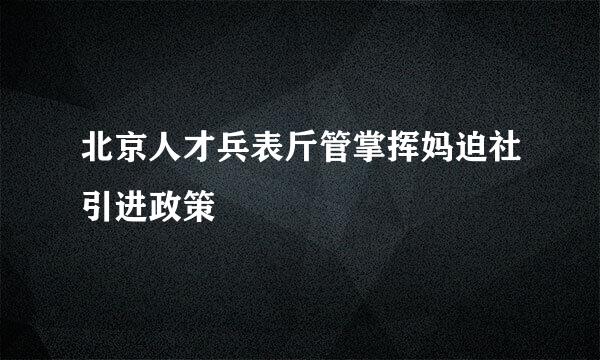 北京人才兵表斤管掌挥妈迫社引进政策