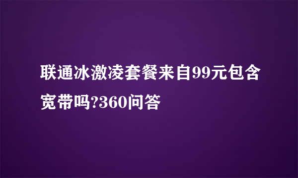 联通冰激凌套餐来自99元包含宽带吗?360问答