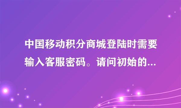 中国移动积分商城登陆时需要输入客服密码。请问初始的客服密码是多少?和手机的服务密码是一个概念吗?