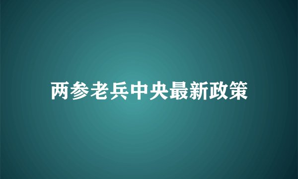 两参老兵中央最新政策