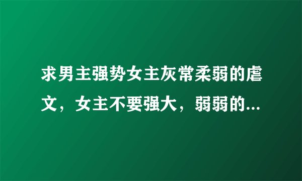 求男主强势女主灰常柔弱的虐文，女主不要强大，弱弱的，结局喜的。