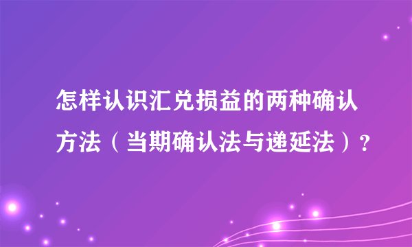 怎样认识汇兑损益的两种确认方法（当期确认法与递延法）？