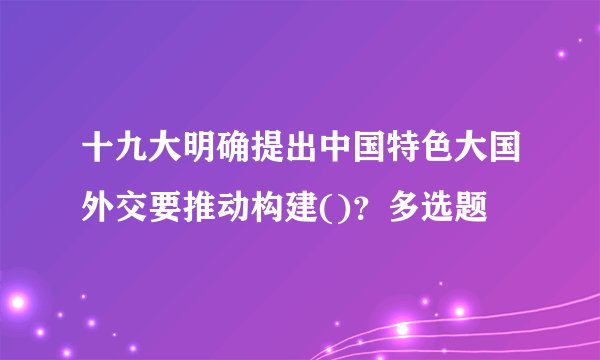 十九大明确提出中国特色大国外交要推动构建()?多选题