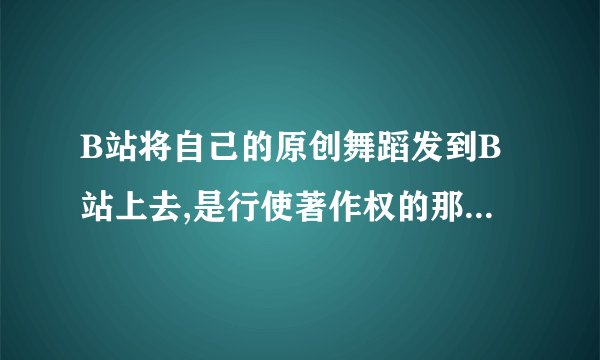 B站将自己的原创舞蹈发到B站上去,是行使著作权的那一种权利