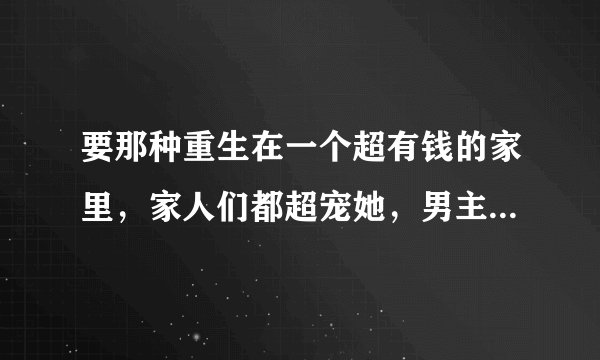 要那种重生在一个超有钱的家里，家人们都超宠她，男主也超宠，不要哦虐