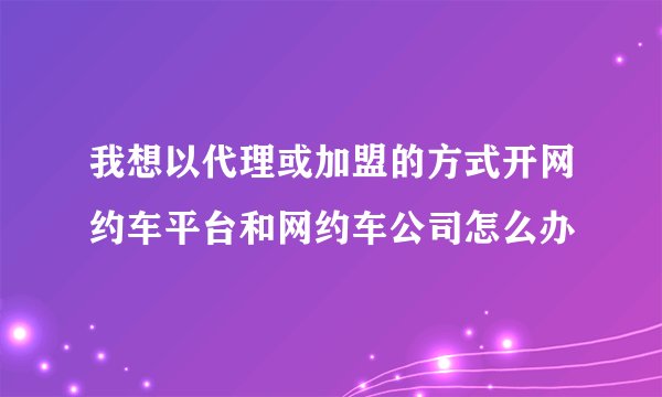 我想以代理或加盟的方式开网约车平台和网约车公司怎么办