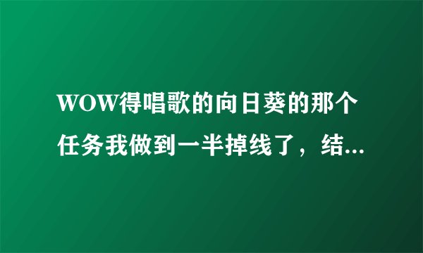 WOW得唱歌的向日葵的那个任务我做到一半掉线了，结果NPC不见了，怎么办啊，急！
