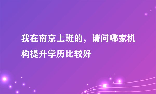 我在南京上班的，请问哪家机构提升学历比较好