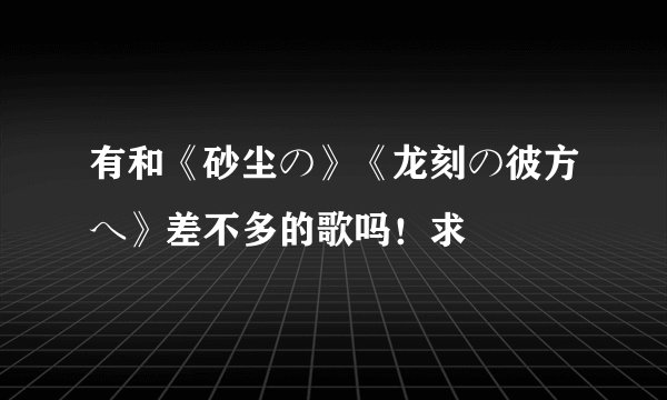 有和《砂尘の》《龙刻の彼方へ》差不多的歌吗！求