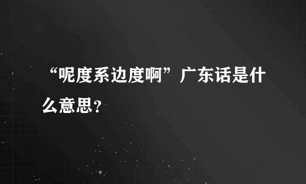 “呢度系边度啊”广东话是什么意思？