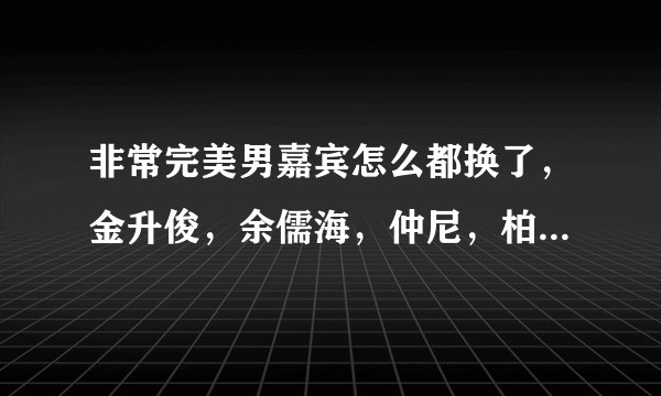 非常完美男嘉宾怎么都换了，金升俊，余儒海，仲尼，柏程俊，杨逸嘉他们怎么都走了