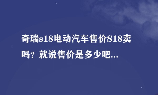 奇瑞s18电动汽车售价S18卖吗？就说售价是多少吧！那里有卖这型车的呀？