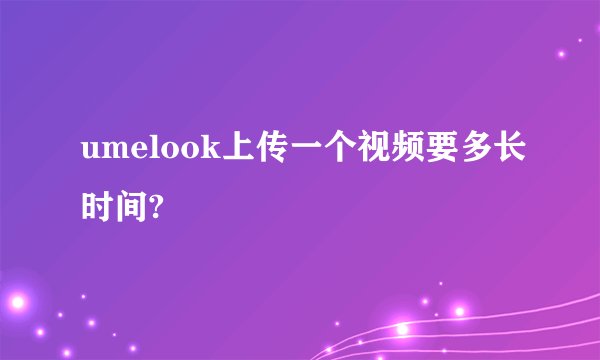 umelook上传一个视频要多长时间?