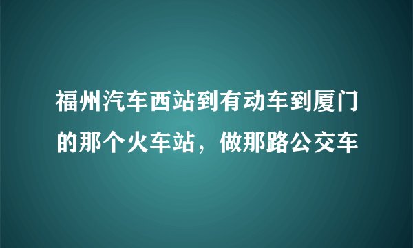 福州汽车西站到有动车到厦门的那个火车站，做那路公交车