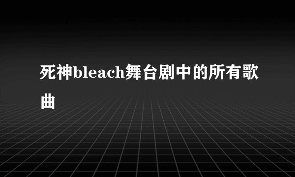 死神bleach舞台剧中的所有歌曲