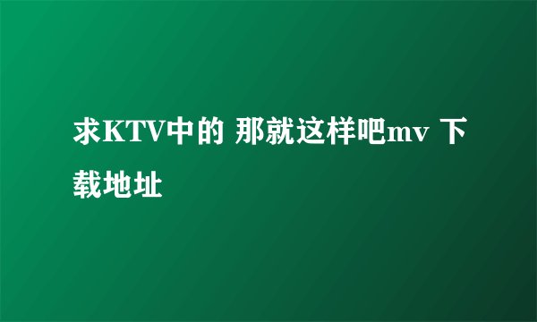 求KTV中的 那就这样吧mv 下载地址