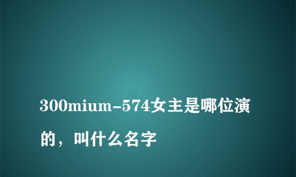 
300mium-574女主是哪位演的，叫什么名字

