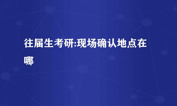 往届生考研:现场确认地点在哪
