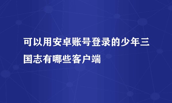 可以用安卓账号登录的少年三国志有哪些客户端