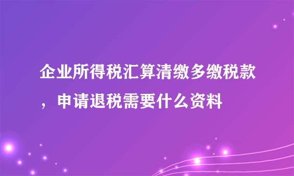 企业所得税汇算清缴多缴税款，申请退税需要什么资料