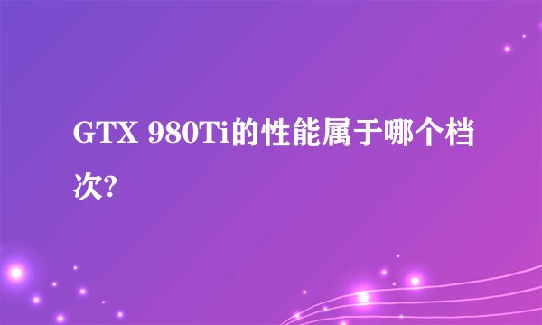 GTX 980Ti的性能属于哪个档次?