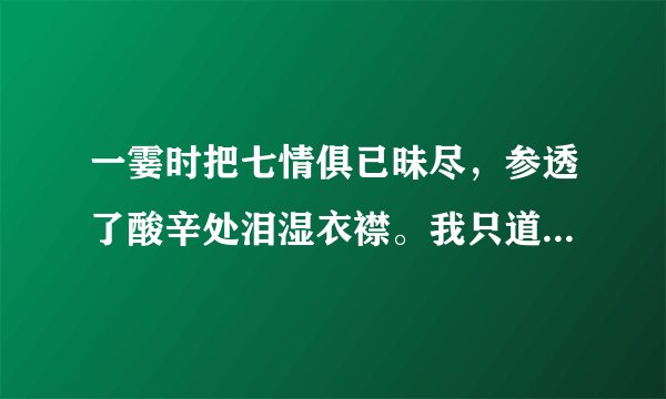 一霎时把七情俱已昧尽，参透了酸辛处泪湿衣襟。我只道铁富贵一生铸定，又谁知人生数倾刻分明。
